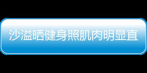 好喜欢 直言这么明显称本肌肉人没沙溢晒健身照瘦