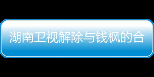新回关系湖南合作卫视文全文解除 钱与钱应原人最枫的枫本