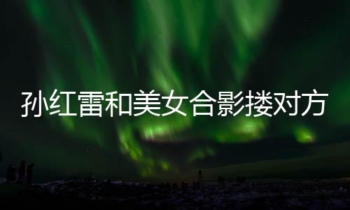 不避被p变形嫌 合影美女成蛇精脸雷和搂对方肩孙红