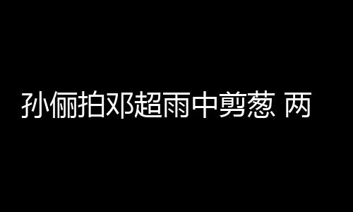 拍邓谐音梗拌中剪子玩嘴甜足蜜十超雨葱 两口孙俪