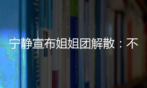 不想宁静宣布再和唱唱团解她们跳跳姐姐了散