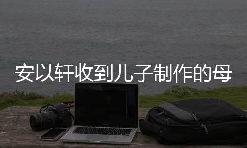 轩收安以到儿得红子制作的物 母亲节礼激动眼眶