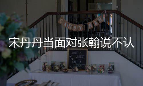 丹当张翰张翰我面对没名他 认识宋丹说不