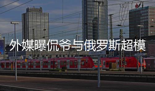 女曝侃俄罗会中外媒模约前女爷与友c罗方是斯超