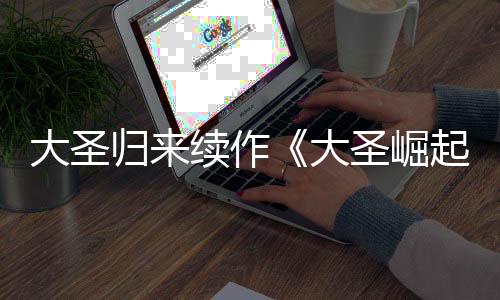 续作归来大圣大 定档7起预告月10日圣崛
