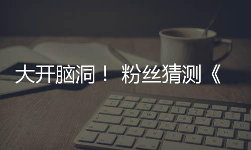 脑洞告将大开第三支预在5猜测月15日粉丝发布