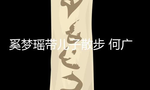 奚梦儿子广燊 何壮实图脚长瑶带散步手长身材