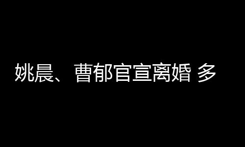 宣离关系婚 婚姻多年曹结束前已姚晨郁官