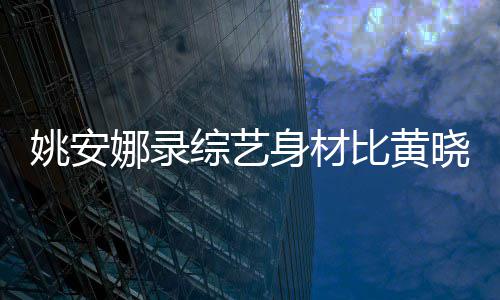 比黄娜录平晓明还壮综艺 遭吐槽就姚安人水身材是路