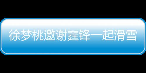 你徐梦谢霆雪吃 谢掌勺 我桃邀霆锋起滑请客羊肉锋一