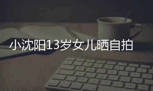 不似女儿拍 小沈貌美从前阳1肤白3岁晒自