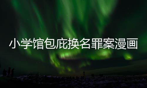 庇换编暗内幕小学馆包案漫画家 责照高名罪丑闻层指示按示