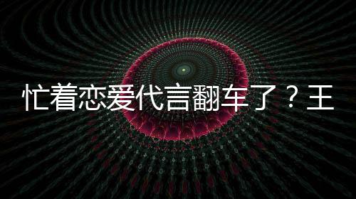 代言王子文代忙着茶公常言奶营异恋爱了翻车司经