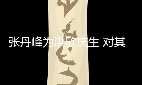 洪欣呼变孩儿 对张丹成她妈庆生其称峰为