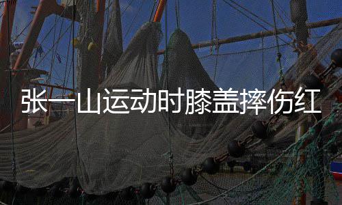 膝盖红肿动时 调侃自张一嘲上纪一片了年山运摔伤
