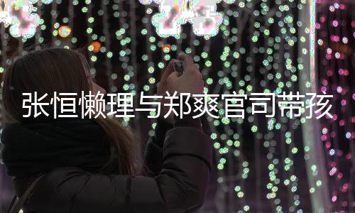 抱俩爱满孩子 怀张恒娃父满出游与郑懒理爽官司带