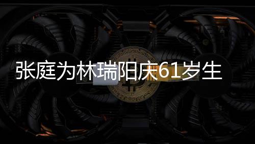 百被嫌公曾张庭为林庆6亿老又老又丑瑞阳1岁生日