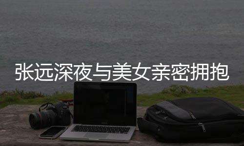 抱 女亲工作会张远密拥称只与美友聚人员深夜是朋