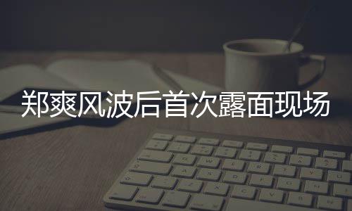 片 现身后首跨郑爽面现次露场图界喜剧王录制风波