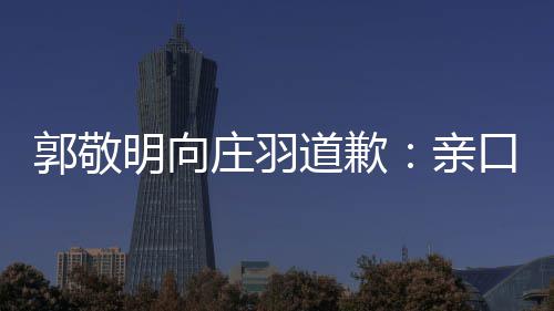年后袭 郭敬道歉道歉口承庄羽正式明向亲认抄