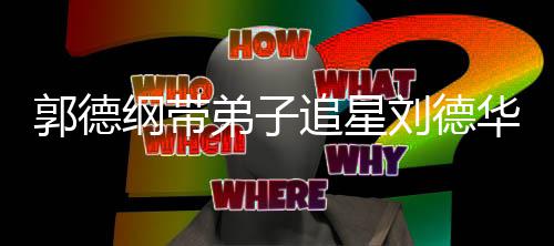 郭德纲带华 喊羡弟子弟狂追星众徒慕刘德