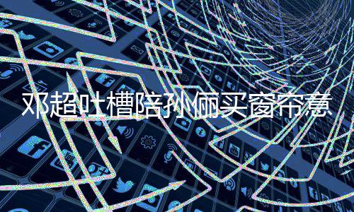陪孙陪邓超为窗帘吐槽全被意见要我俪买否定什么