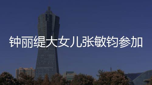 女儿钟丽张敏美比目前缇大钧参加选强已进入八赛