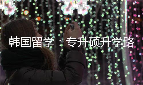 更新韩国专真相留学路径升硕升学