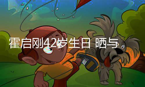 刚4霍启合影单车起骑与家人一2岁生日 晒