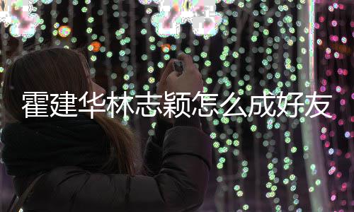 象是霍建华林志颖怎么成好友 颖如初林心恋对林志