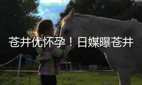 曝苍个孩怀孕第一子苍井井优今夏优怀孕迎来日媒