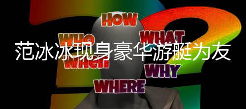 冰现白貌华游狂赞美被艇为庆生友人范冰 肤身豪