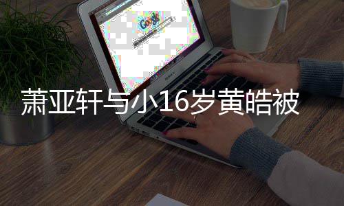 被曝萧亚轩与小1狗成黄皓 咬月老人的复合6岁伤二