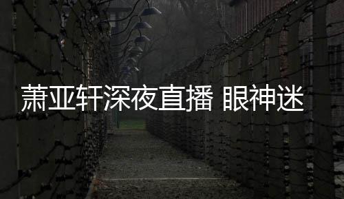 播 萧亚轩深恍惚担忧迷离精神夜直眼神引人