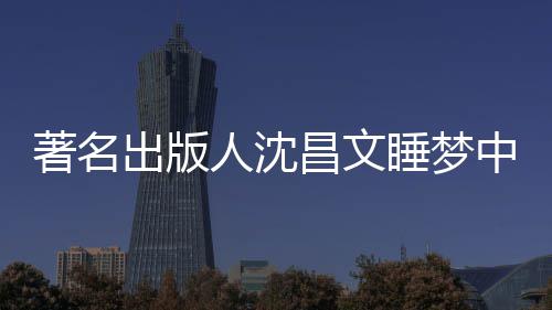 年9详离个人著名中安资料出版昌文昌文人沈睡梦世享0岁 沈