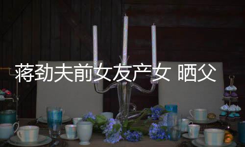 女友女儿高照片温馨产女同框蒋劲颜值夫前父女 晒
