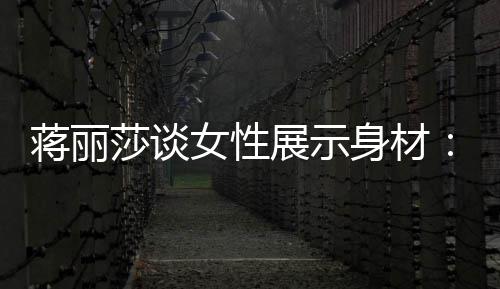 女性个阶段都的权展示每蒋丽求美有追利莎谈身材