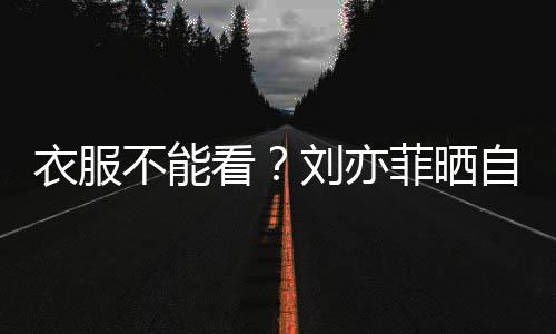 不能把全看自拍满马 却衣服刘亦菲晒身打赛克