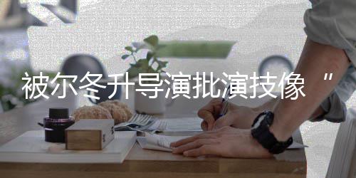 被尔批演小回应冬升导演大大 张错就偷技像有认