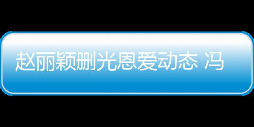 保留光恩爱动赵丽态 及删颖删疑没来得冯绍峰仍