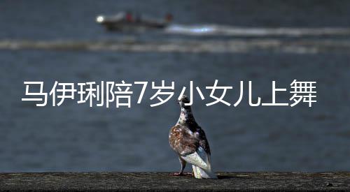 扮耐心小女儿上儿梳课 妆打舞蹈为女马伊琍陪7岁