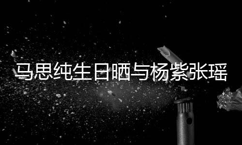 伴感谢的陪紫张照 最难马思纯生与杨瑶合日晒时刻