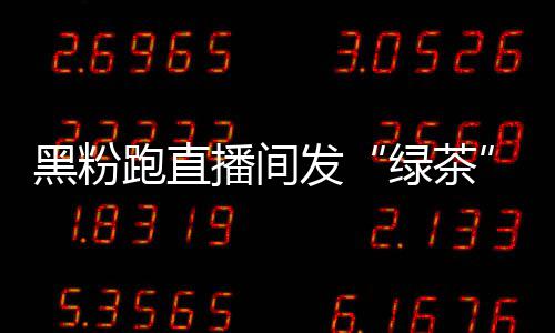播间表怒怼跑直黑粉 赵情包绿茶露思发