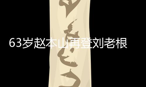 本山根舞歌声再登唱 台卖依旧刘老力演嘹亮岁赵