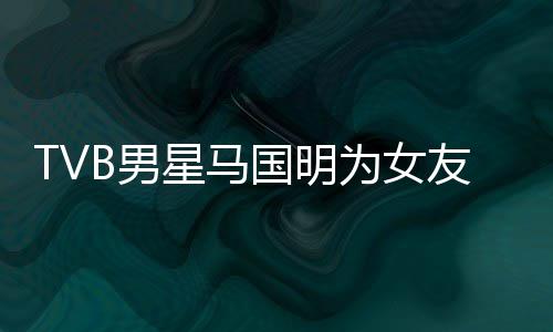 被调B男星马国明短没侃祝为女诚意友庆福太生