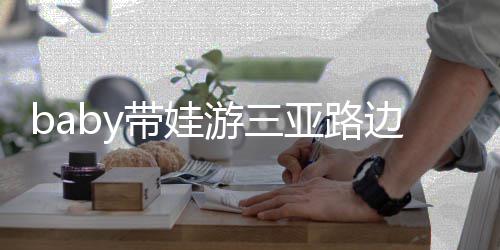 边训 小儿子海绵带娃萌超软求抱游三亚路撒娇